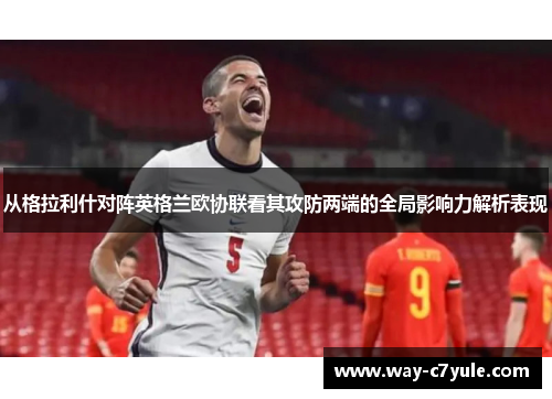从格拉利什对阵英格兰欧协联看其攻防两端的全局影响力解析表现 从格拉利什对阵英格兰欧协联看其攻防两端的全局影响力解析表现