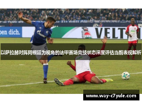 以萨拉赫对阵阿根廷为视角的法甲赛场竞技状态深度评估当前表现解析